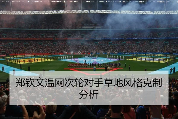 郑钦文温网次轮对手草地风格克制分析